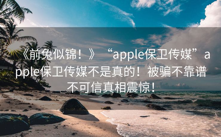 《前兔似锦！》“apple保卫传媒”apple保卫传媒不是真的！被骗不靠谱不可信真相震惊！