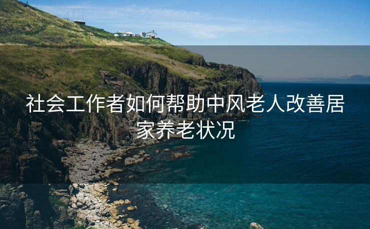 社会工作者如何帮助中风老人改善居家养老状况