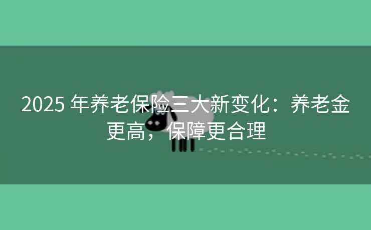 2025 年养老保险三大新变化：养老金更高，保障更合理