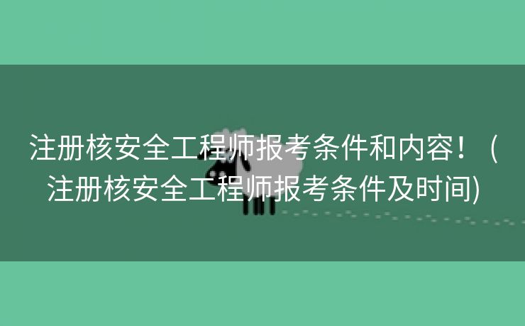 注册核安全工程师报考条件和内容！ (注册核安全工程师报考条件及时间)