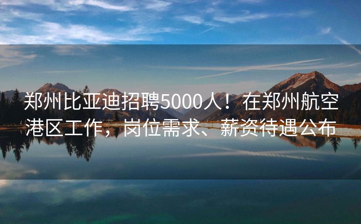 郑州比亚迪招聘5000人！在郑州航空港区工作，岗位需求、薪资待遇公布