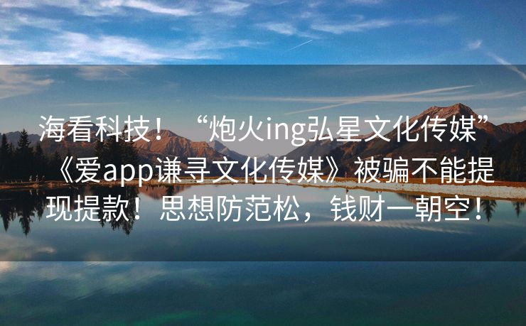 海看科技！“炮火ing弘星文化传媒”《爱app谦寻文化传媒》被骗不能提现提款！思想防范松，钱财一朝空！