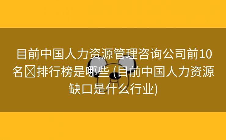 目前中国人力资源管理咨询公司前10名‏排行榜是哪些 (目前中国人力资源缺口是什么行业)