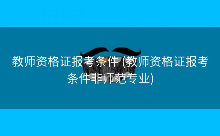 教师资格证报考条件 (教师资格证报考条件非师范专业)