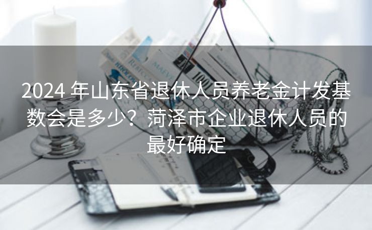 2024 年山东省退休人员养老金计发基数会是多少？菏泽市企业退休人员的最好确定