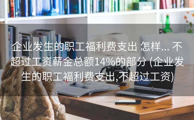 企业发生的职工福利费支出 怎样... 不超过工资薪金总额14%的部分 (企业发生的职工福利费支出,不超过工资)