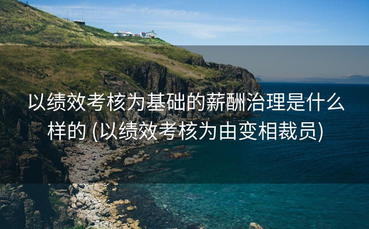 以绩效考核为基础的薪酬治理是什么样的 (以绩效考核为由变相裁员)