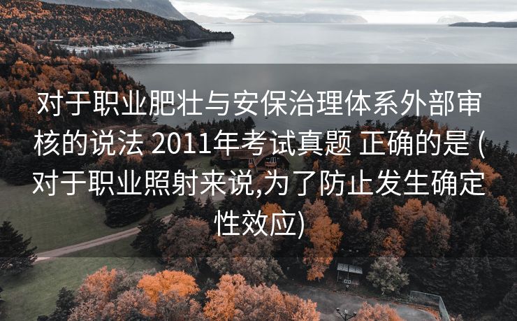 对于职业肥壮与安保治理体系外部审核的说法 2011年考试真题 正确的是 (对于职业照射来说,为了防止发生确定性效应)