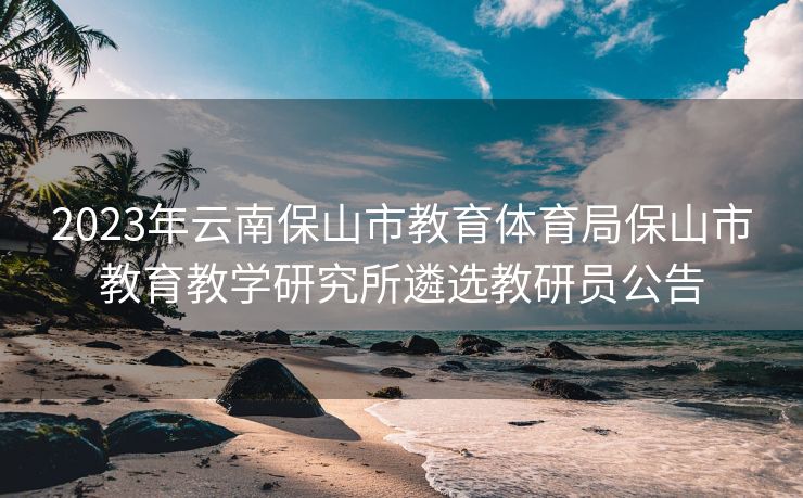 2023年云南保山市教育体育局保山市教育教学研究所遴选教研员公告