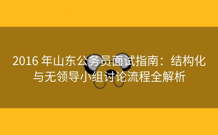 2016 年山东公务员面试指南：结构化与无领导小组讨论流程全解析