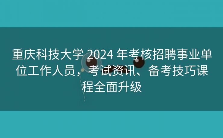 重庆科技大学 2024 年考核招聘事业单位工作人员，考试资讯、备考技巧课程全面升级