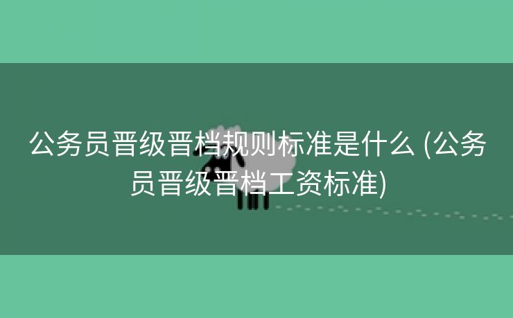 公务员晋级晋档规则标准是什么 (公务员晋级晋档工资标准)