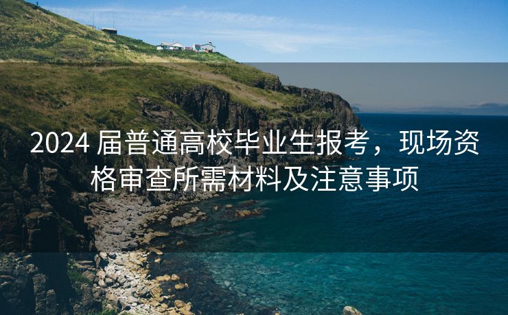 2024 届普通高校毕业生报考，现场资格审查所需材料及注意事项