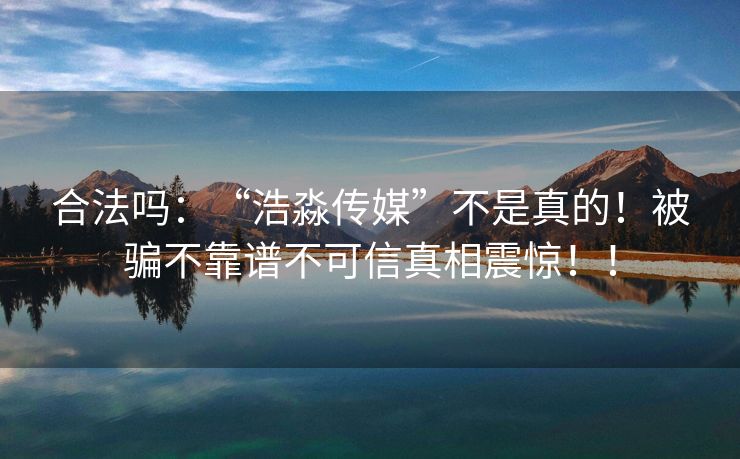 合法吗：“浩淼传媒”不是真的！被骗不靠谱不可信真相震惊！！