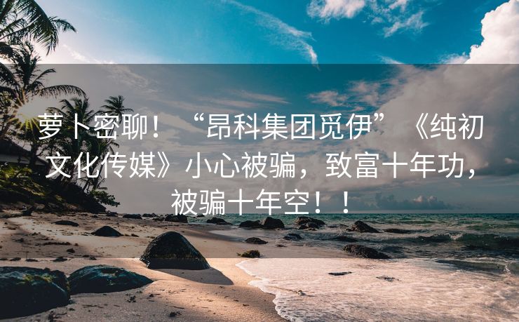 萝卜密聊！“昂科集团觅伊”《纯初文化传媒》小心被骗，致富十年功，被骗十年空！！