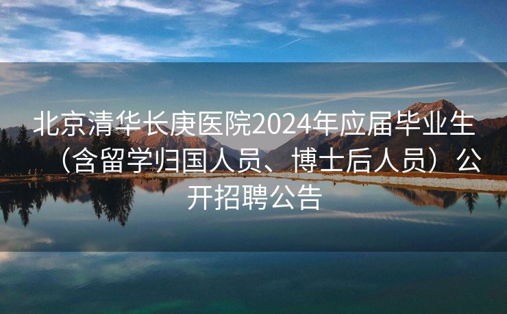 北京清华长庚医院2024年应届毕业生（含留学归国人员、博士后人员）公开招聘公告