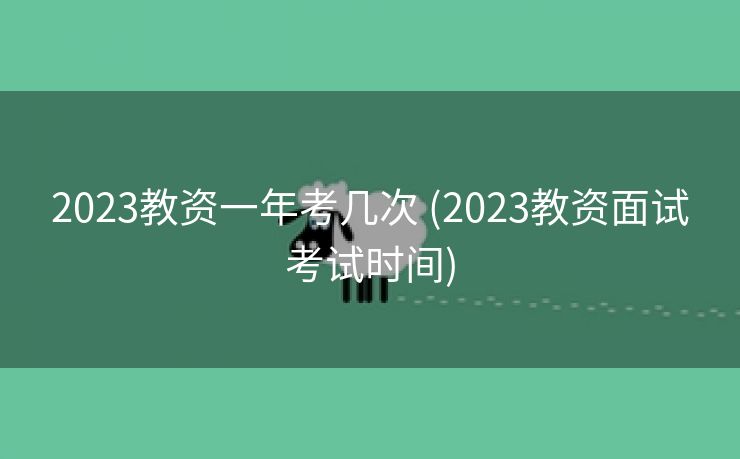 2023教资一年考几次 (2023教资面试考试时间)