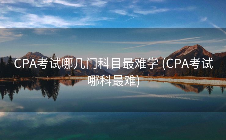 CPA考试哪几门科目最难学 (CPA考试哪科最难)