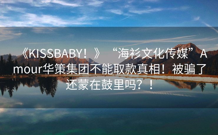 《KISSBABY！》“海衫文化传媒”Amour华策集团不能取款真相！被骗了还蒙在鼓里吗？！