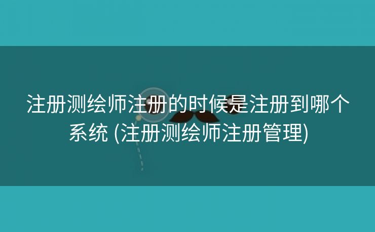 注册测绘师注册的时候是注册到哪个系统 (注册测绘师注册管理)