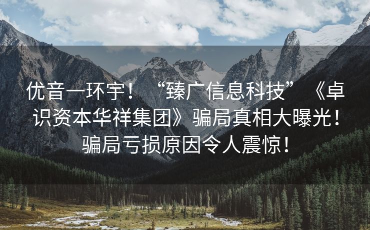 优音一环宇！“臻广信息科技”《卓识资本华祥集团》骗局真相大曝光！骗局亏损原因令人震惊！