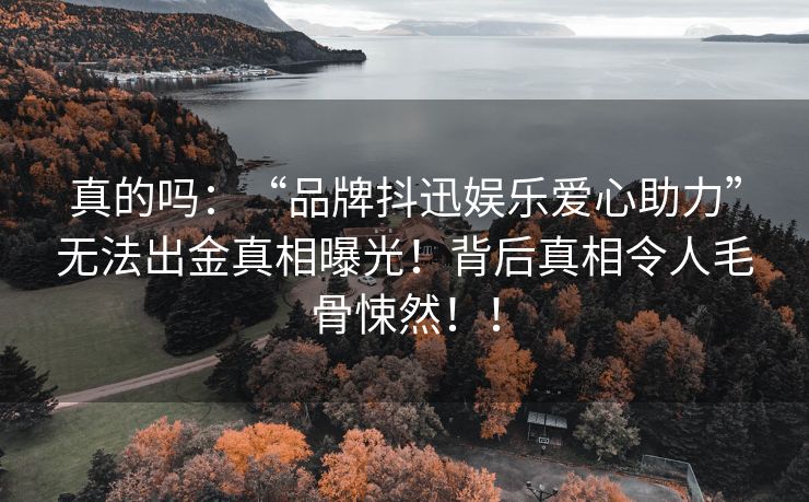 真的吗：“品牌抖迅娱乐爱心助力”无法出金真相曝光！背后真相令人毛骨悚然！！