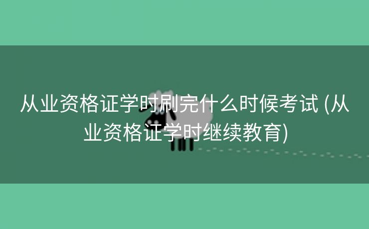 从业资格证学时刷完什么时候考试 (从业资格证学时继续教育)