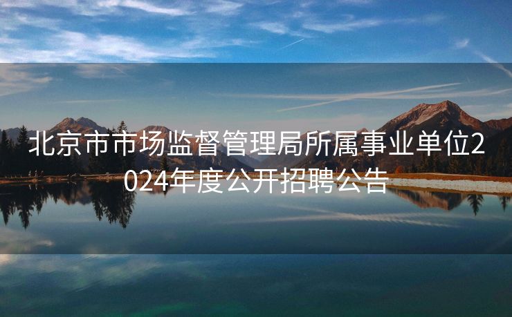 北京市市场监督管理局所属事业单位2024年度公开招聘公告