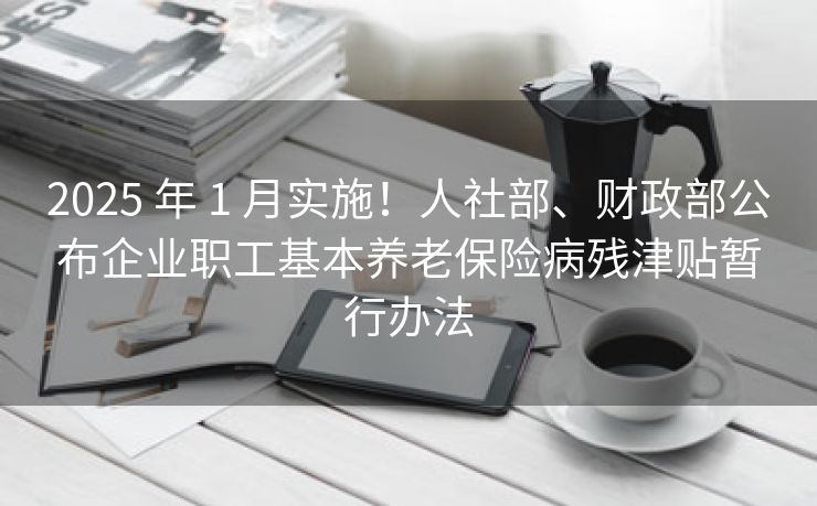 2025 年 1 月实施！人社部、财政部公布企业职工基本养老保险病残津贴暂行办法