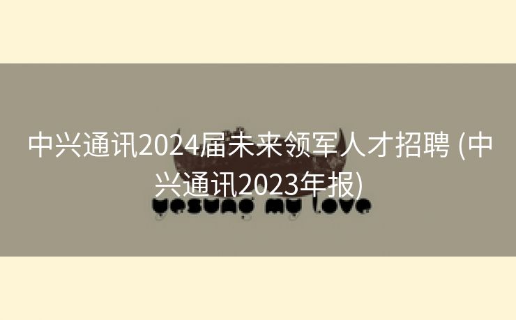 中兴通讯2024届未来领军人才招聘 (中兴通讯2023年报)