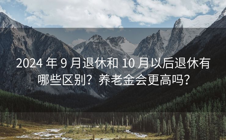 2024 年 9 月退休和 10 月以后退休有哪些区别？养老金会更高吗？