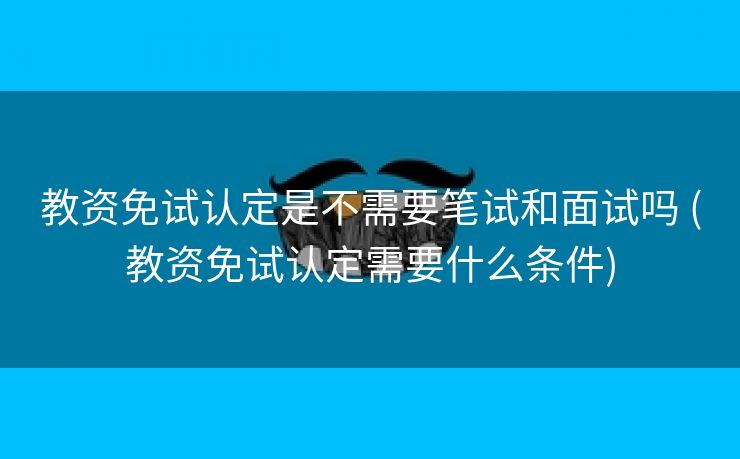 教资免试认定是不需要笔试和面试吗 (教资免试认定需要什么条件)