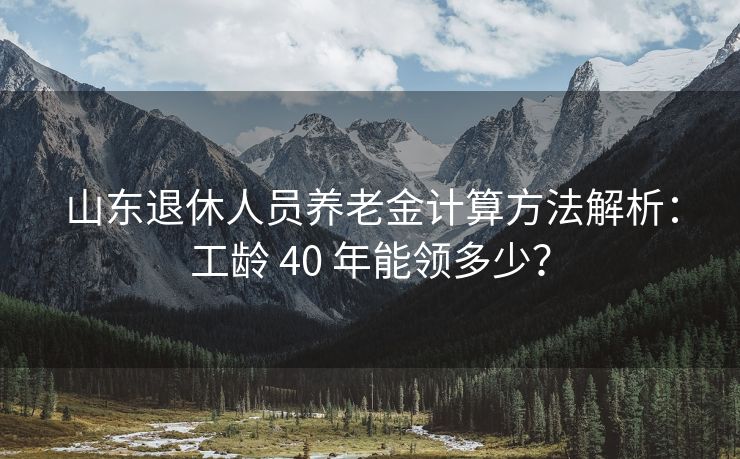 山东退休人员养老金计算方法解析：工龄 40 年能领多少？