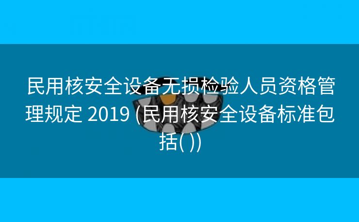 民用核安全设备无损检验人员资格管理规定 2019 (民用核安全设备标准包括( ))