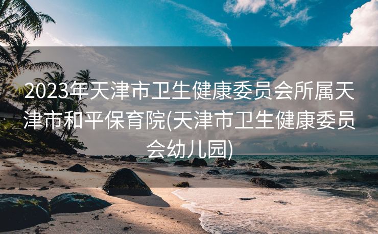 2023年天津市卫生健康委员会所属天津市和平保育院(天津市卫生健康委员会幼儿园)