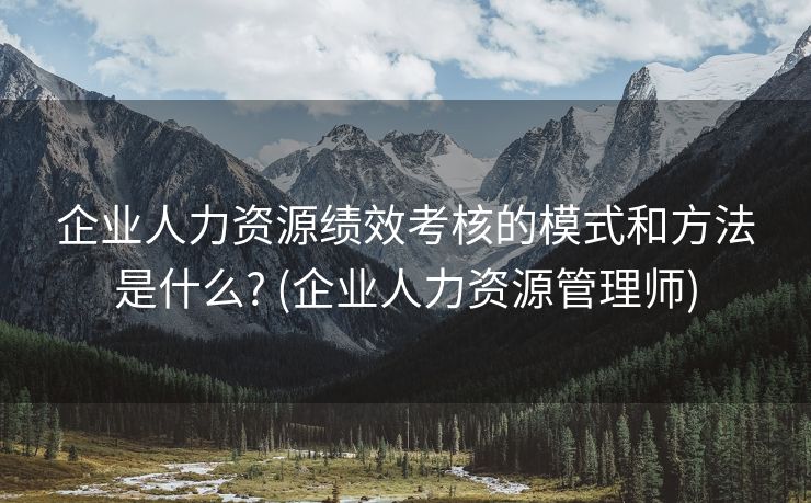 企业人力资源绩效考核的模式和方法是什么? (企业人力资源管理师)