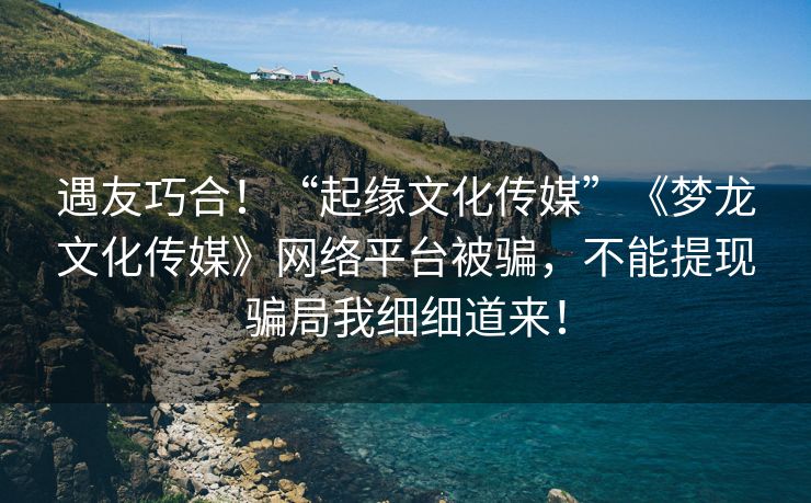 遇友巧合！“起缘文化传媒”《梦龙文化传媒》网络平台被骗，不能提现骗局我细细道来！