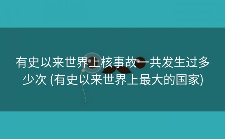 有史以来世界上核事故一共发生过多少次 (有史以来世界上最大的国家)