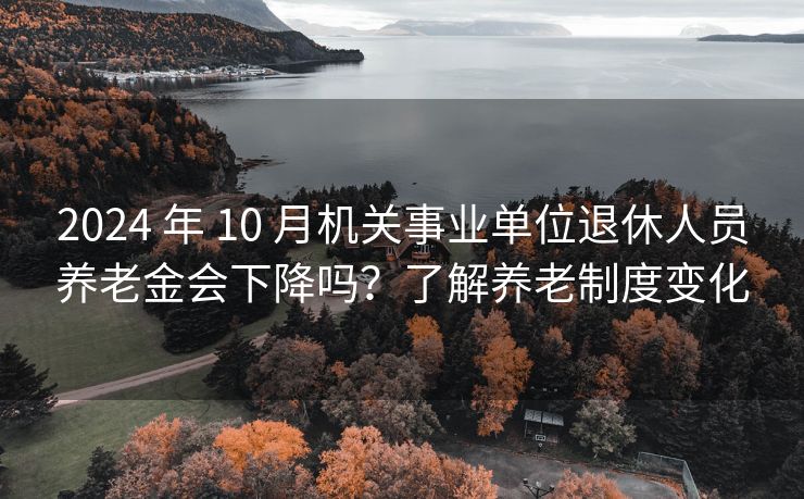 2024 年 10 月机关事业单位退休人员养老金会下降吗？了解养老制度变化