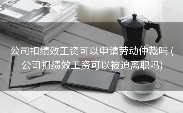 公司扣绩效工资可以申请劳动仲裁吗 (公司扣绩效工资可以被迫离职吗)