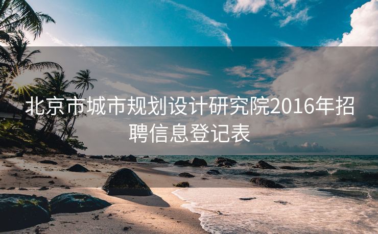 北京市城市规划设计研究院2016年招聘信息登记表