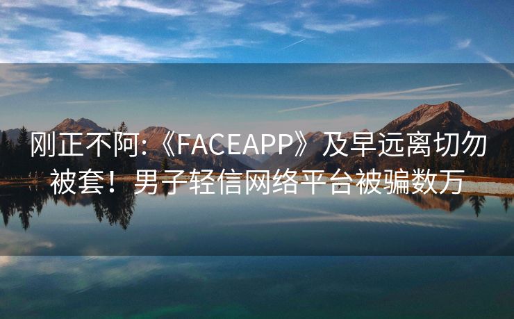 刚正不阿:《FACEAPP》及早远离切勿被套！男子轻信网络平台被骗数万