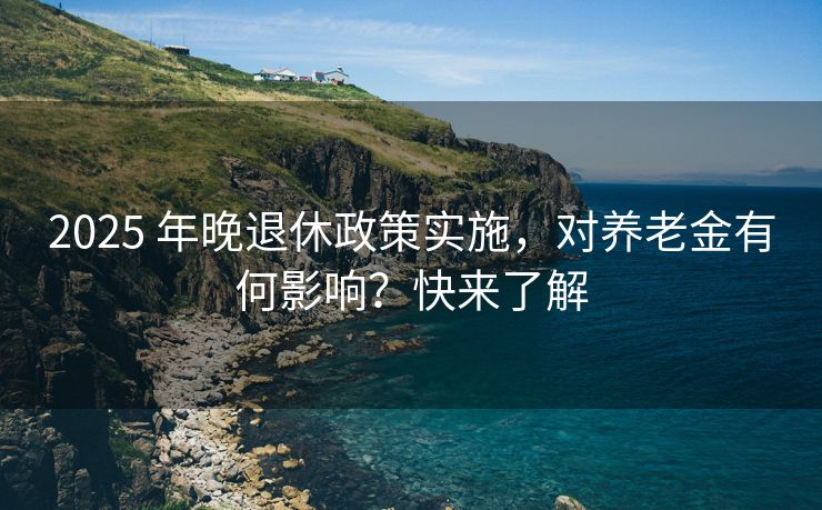 2025 年晚退休政策实施，对养老金有何影响？快来了解