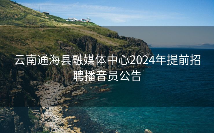 云南通海县融媒体中心2024年提前招聘播音员公告