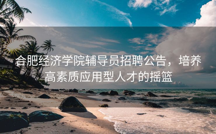 合肥经济学院辅导员招聘公告，培养高素质应用型人才的摇篮