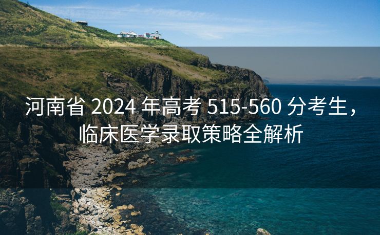 河南省 2024 年高考 515-560 分考生，临床医学录取策略全解析