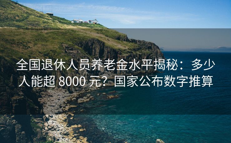 全国退休人员养老金水平揭秘：多少人能超 8000 元？国家公布数字推算