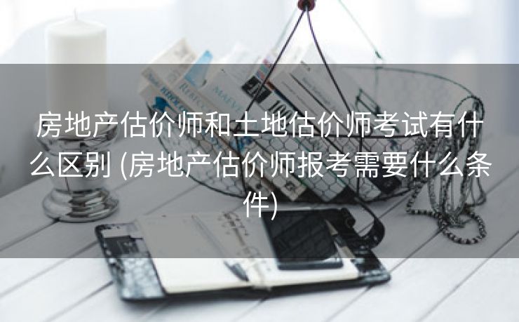 房地产估价师和土地估价师考试有什么区别 (房地产估价师报考需要什么条件)