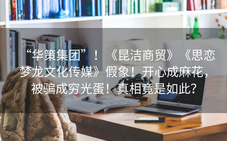 “华策集团”！《昆洁商贸》《思恋梦龙文化传媒》假象！开心成麻花，被骗成穷光蛋！真相竟是如此？