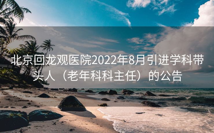 北京回龙观医院2022年8月引进学科带头人（老年科科主任）的公告